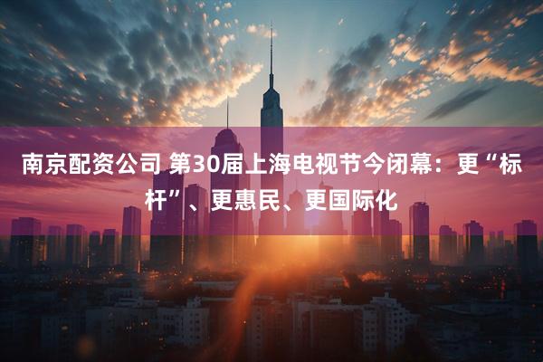 南京配资公司 第30届上海电视节今闭幕：更“标杆”、更惠民、更国际化