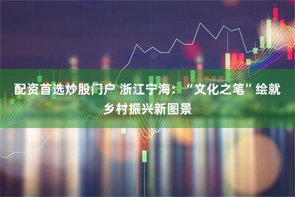 配资首选炒股门户 浙江宁海：“文化之笔”绘就乡村振兴新图景