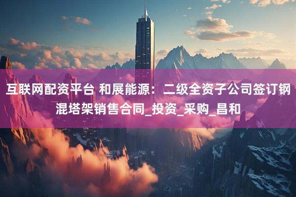 互联网配资平台 和展能源：二级全资子公司签订钢混塔架销售合同_投资_采购_昌和