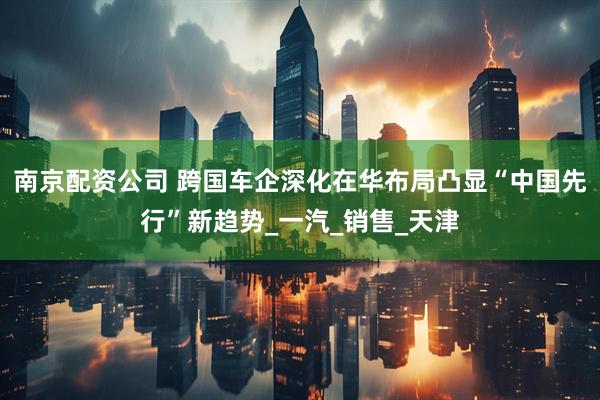 南京配资公司 跨国车企深化在华布局凸显“中国先行”新趋势_一汽_销售_天津