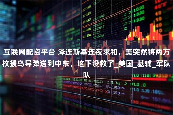 互联网配资平台 泽连斯基连夜求和，美突然将两万枚援乌导弹送到中东，这下没救了_美国_基辅_军队