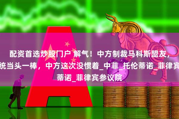 配资首选炒股门户 解气！中方制裁马科斯盟友，给菲总统当头一棒，中方这次没惯着_中菲_托伦蒂诺_菲律宾参议院