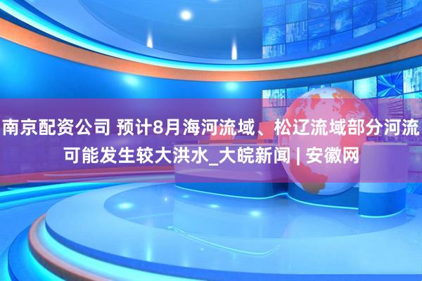南京配资公司 预计8月海河流域、松辽流域部分河流可能发生较大洪水_大皖新闻 | 安徽网