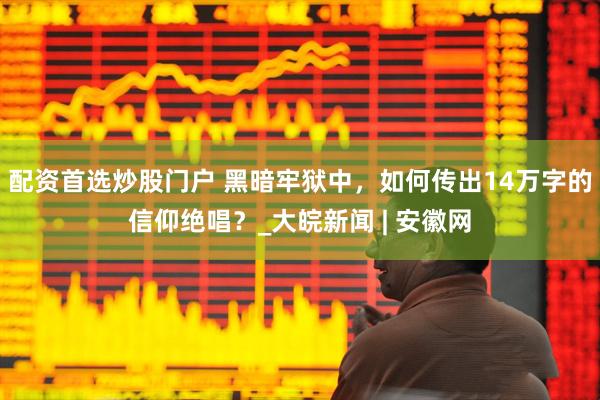 配资首选炒股门户 黑暗牢狱中，如何传出14万字的信仰绝唱？_大皖新闻 | 安徽网