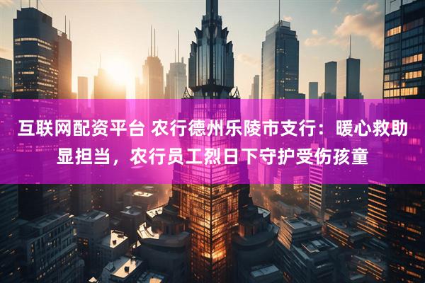 互联网配资平台 农行德州乐陵市支行：暖心救助显担当，农行员工烈日下守护受伤孩童