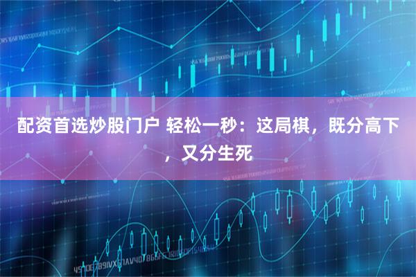 配资首选炒股门户 轻松一秒：这局棋，既分高下，又分生死