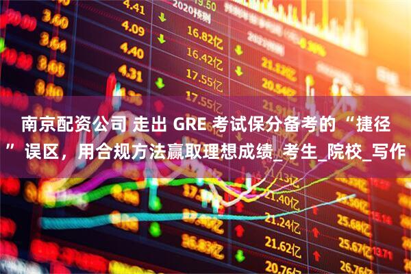 南京配资公司 走出 GRE 考试保分备考的 “捷径” 误区，用合规方法赢取理想成绩_考生_院校_写作