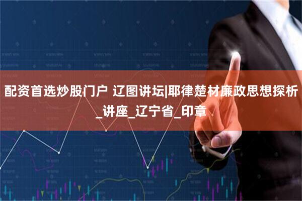 配资首选炒股门户 辽图讲坛|耶律楚材廉政思想探析_讲座_辽宁省_印章