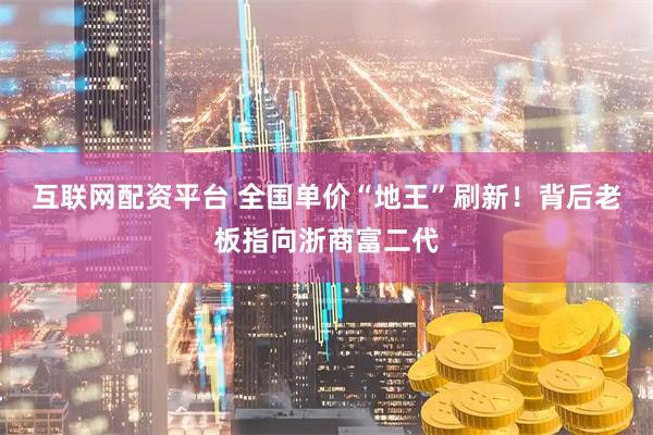 互联网配资平台 全国单价“地王”刷新！背后老板指向浙商富二代