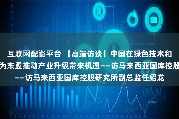 互联网配资平台 【高端访谈】中国在绿色技术和数字经济领域的发展为东盟推动产业升级带来机遇——访马来西亚国库控股研究所副总监任绍龙