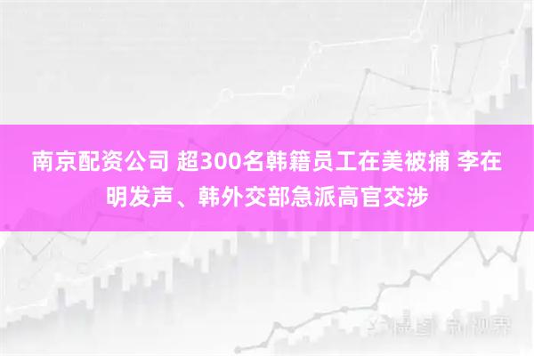 南京配资公司 超300名韩籍员工在美被捕 李在明发声、韩外交部急派高官交涉