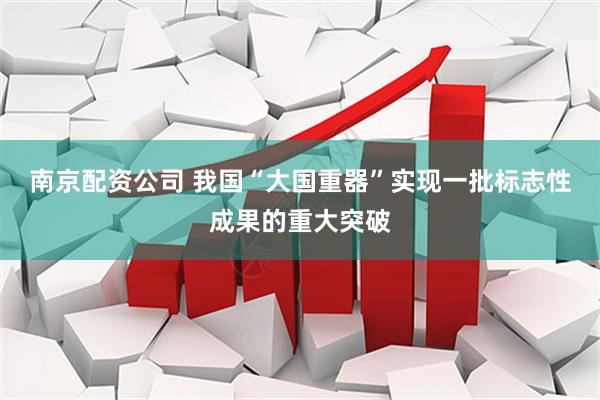 南京配资公司 我国“大国重器”实现一批标志性成果的重大突破