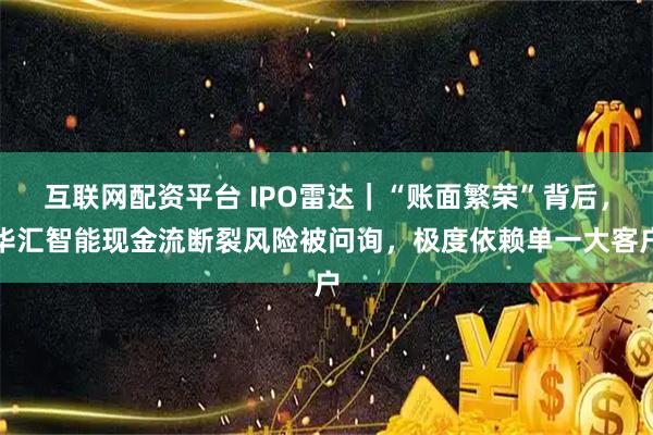 互联网配资平台 IPO雷达｜“账面繁荣”背后，华汇智能现金流断裂风险被问询，极度依赖单一大客户