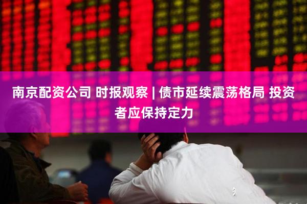 南京配资公司 时报观察 | 债市延续震荡格局 投资者应保持定力