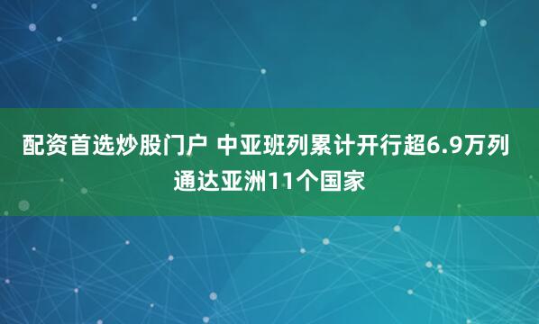 配资首选炒股门户 中亚班列累计开行超6.9万列 通达亚洲11个国家