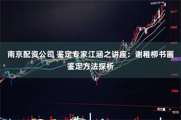 南京配资公司 鉴定专家江涵之讲座：谢稚柳书画鉴定方法探析