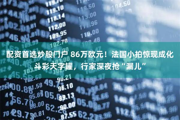 配资首选炒股门户 86万欧元！法国小拍惊现成化斗彩天字罐，行家深夜抢“漏儿”