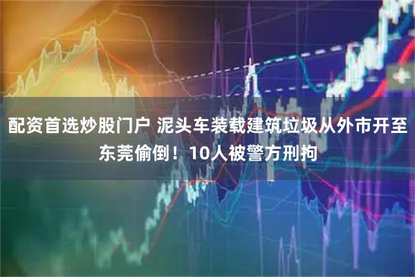 配资首选炒股门户 泥头车装载建筑垃圾从外市开至东莞偷倒！10人被警方刑拘