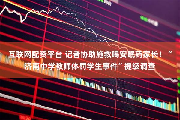互联网配资平台 记者协助施救喝安眠药家长！“济南中学教师体罚学生事件”提级调查