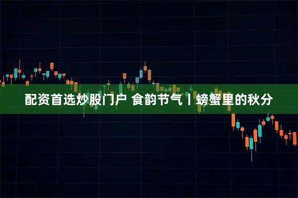 配资首选炒股门户 食韵节气丨螃蟹里的秋分