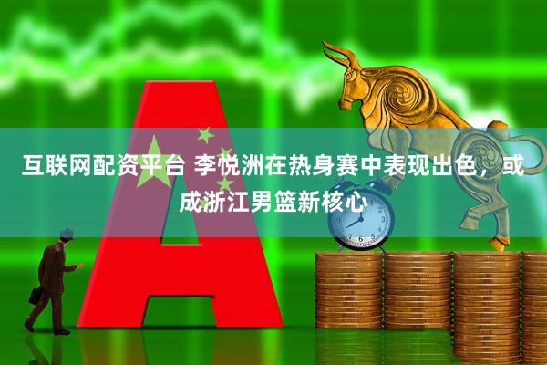 互联网配资平台 李悦洲在热身赛中表现出色，或成浙江男篮新核心