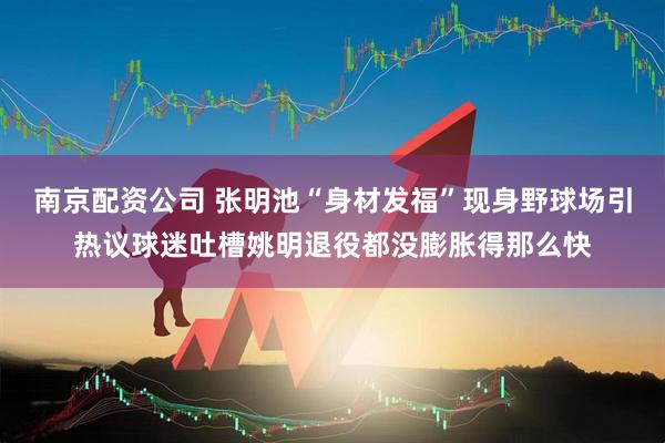 南京配资公司 张明池“身材发福”现身野球场引热议球迷吐槽姚明退役都没膨胀得那么快