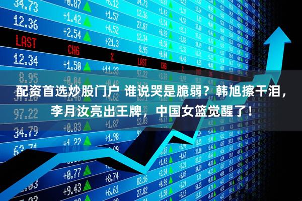 配资首选炒股门户 谁说哭是脆弱？韩旭擦干泪，李月汝亮出王牌，中国女篮觉醒了！
