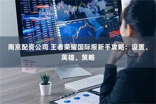 南京配资公司 王者荣耀国际服新手攻略：设置、英雄、策略