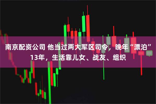 南京配资公司 他当过两大军区司令，晚年“漂泊”13年，生活靠儿女、战友、组织