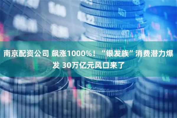 南京配资公司 飙涨1000%！“银发族”消费潜力爆发 30万亿元风口来了