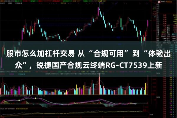 股市怎么加杠杆交易 从 “合规可用” 到 “体验出众”，锐捷国产合规云终端RG-CT7539上新