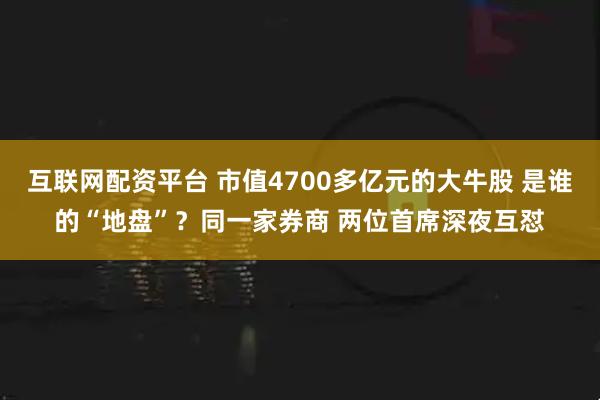 互联网配资平台 市值4700多亿元的大牛股 是谁的“地盘”？同一家券商 两位首席深夜互怼