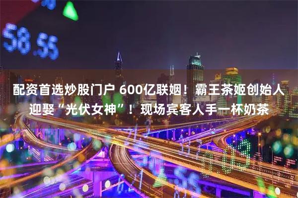 配资首选炒股门户 600亿联姻！霸王茶姬创始人迎娶“光伏女神”！现场宾客人手一杯奶茶