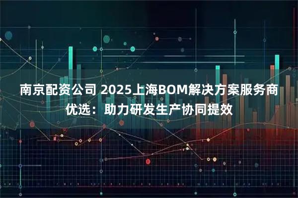 南京配资公司 2025上海BOM解决方案服务商优选：助力研发生产协同提效