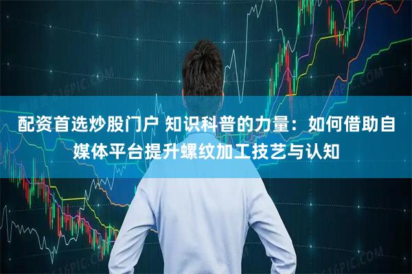 配资首选炒股门户 知识科普的力量：如何借助自媒体平台提升螺纹加工技艺与认知