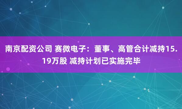南京配资公司 赛微电子：董事、高管合计减持15.19万股 减持计划已实施完毕
