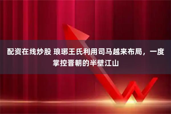 配资在线炒股 琅琊王氏利用司马越来布局，一度掌控晋朝的半壁江山