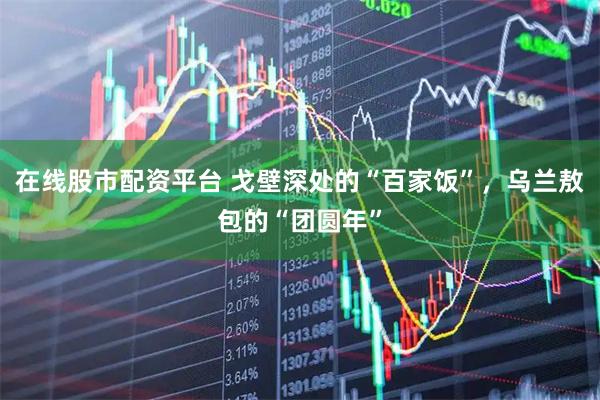 在线股市配资平台 戈壁深处的“百家饭”，乌兰敖包的“团圆年”