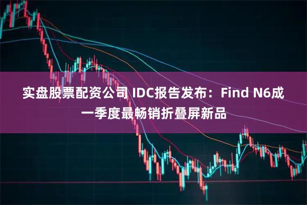 实盘股票配资公司 IDC报告发布：Find N6成一季度最畅销折叠屏新品