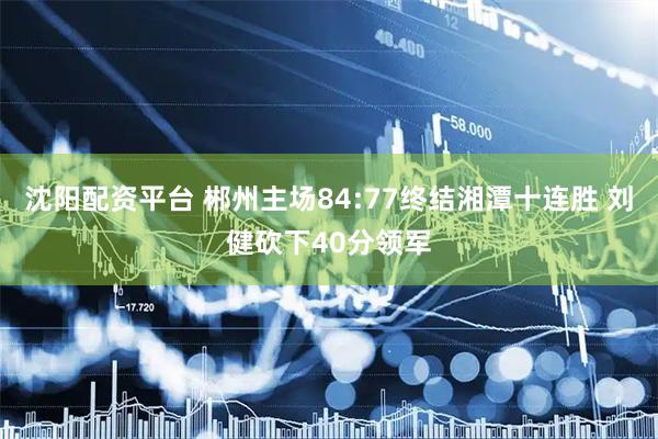 沈阳配资平台 郴州主场84:77终结湘潭十连胜 刘健砍下40分领军