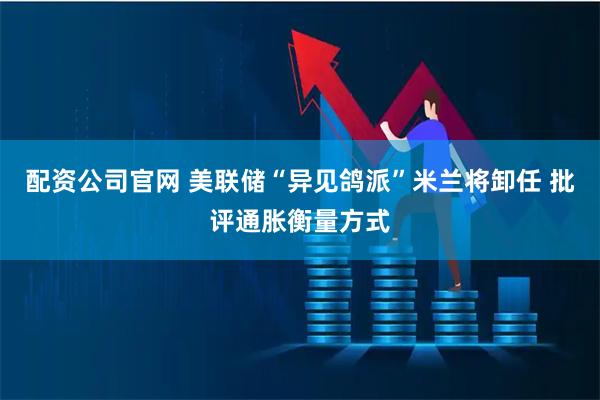 配资公司官网 美联储“异见鸽派”米兰将卸任 批评通胀衡量方式