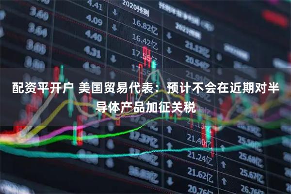 配资平开户 美国贸易代表：预计不会在近期对半导体产品加征关税