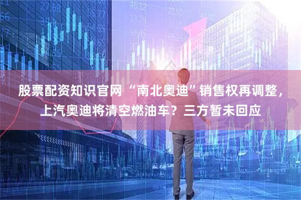 股票配资知识官网 “南北奥迪”销售权再调整，上汽奥迪将清空燃油车？三方暂未回应