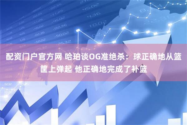 配资门户官方网 哈珀谈OG准绝杀：球正确地从篮筐上弹起 他正确地完成了补篮