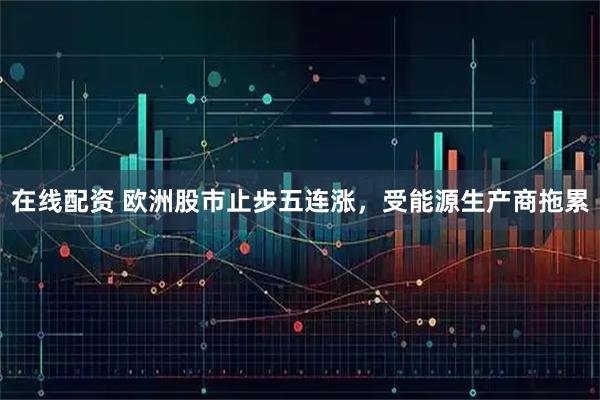 在线配资 欧洲股市止步五连涨，受能源生产商拖累